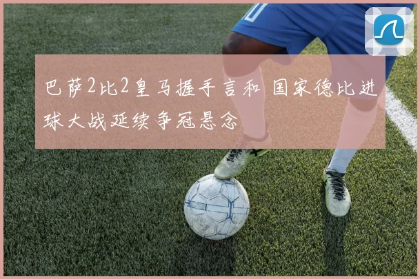 巴萨2比2皇马握手言和 国家德比进球大战延续争冠悬念