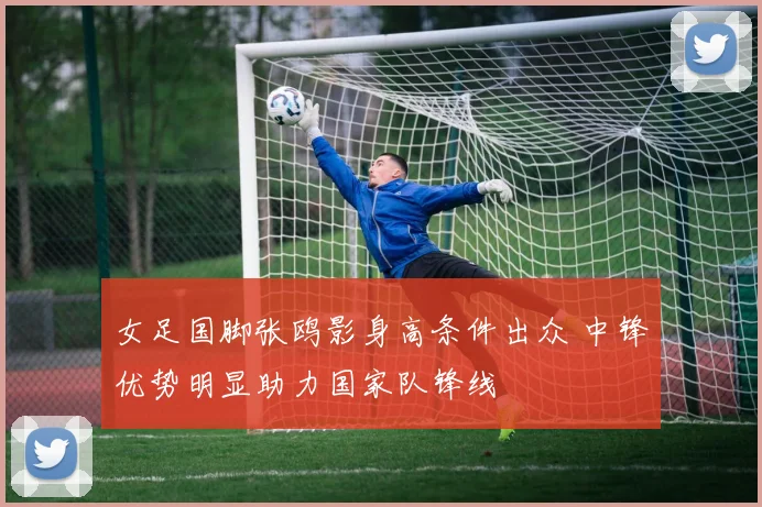 女足国脚张鸥影身高条件出众 中锋优势明显助力国家队锋线