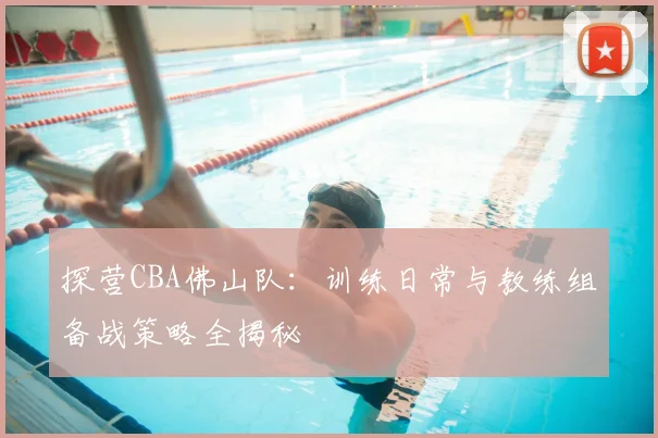 探营CBA佛山队：训练日常与教练组备战策略全揭秘