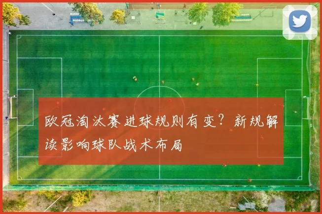 欧冠淘汰赛进球规则有变？新规解读影响球队战术布局