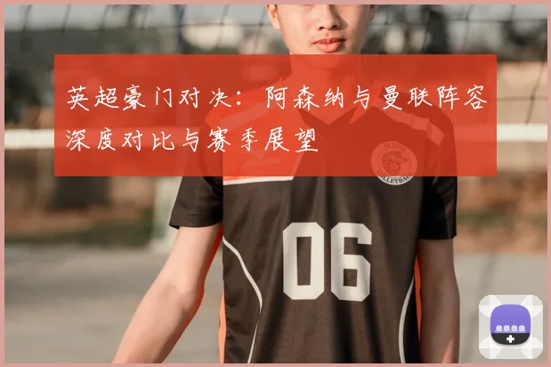 英超豪门对决：阿森纳与曼联阵容深度对比与赛季展望